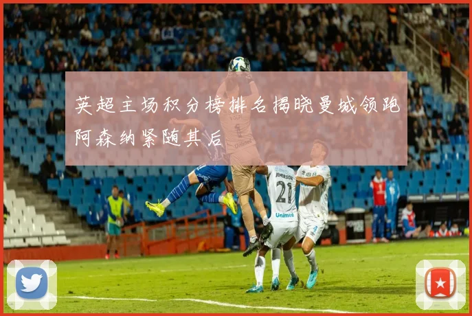 英超主场积分榜排名揭晓曼城领跑阿森纳紧随其后