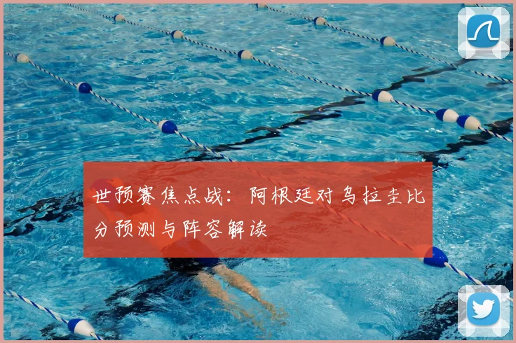 世预赛焦点战:阿根廷对乌拉圭比分预测与阵容解读