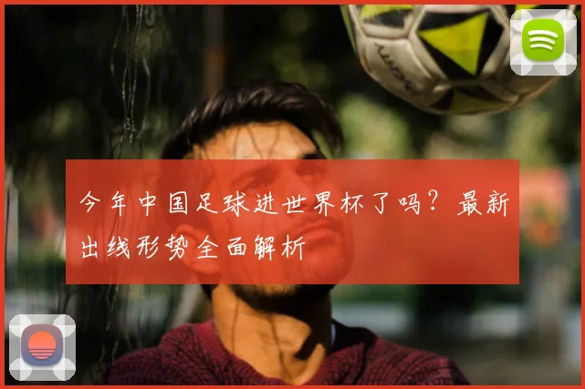 今年中国足球进世界杯了吗？最新出线形势全面解析