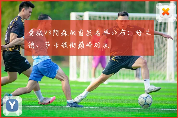 曼城vs阿森纳首发名单公布：哈兰德、萨卡领衔巅峰对决