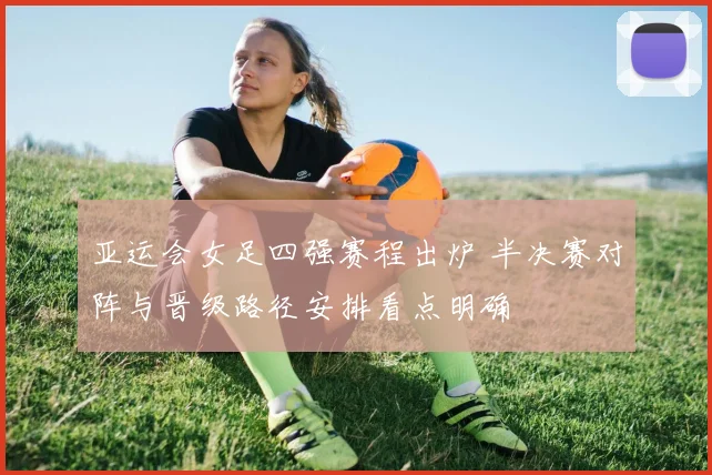 亚运会女足四强赛程出炉 半决赛对阵与晋级路径安排看点明确