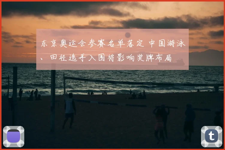 东京奥运会参赛名单落定 中国游泳、田径选手入围将影响奖牌布局