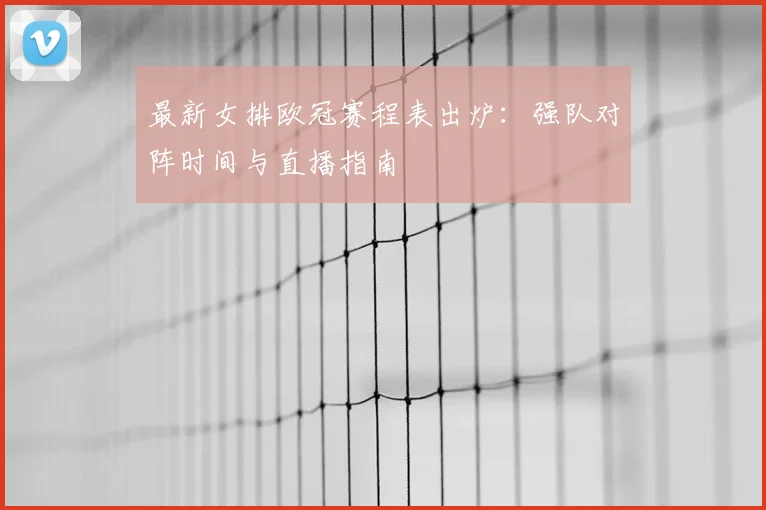最新女排欧冠赛程表出炉：强队对阵时间与直播指南