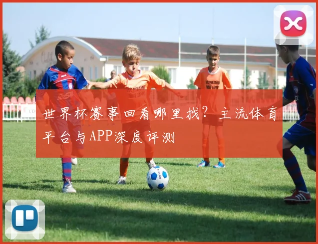 世界杯赛事回看哪里找？主流体育平台与APP深度评测