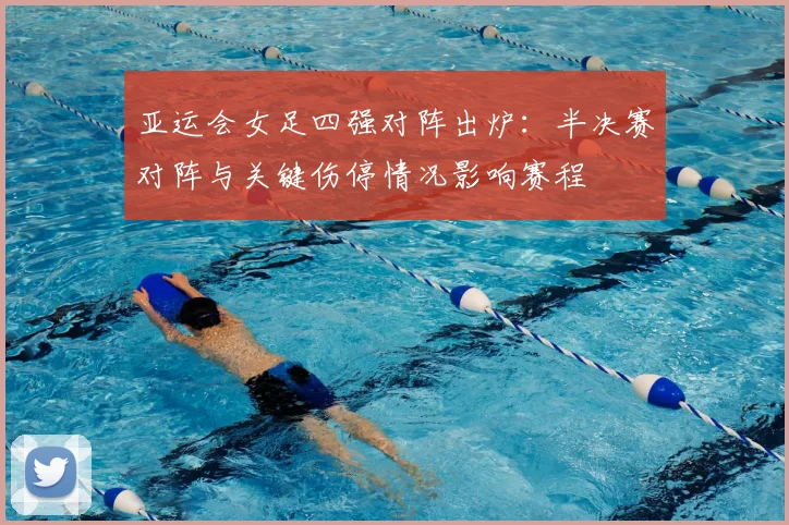 亚运会女足四强对阵出炉：半决赛对阵与关键伤停情况影响赛程