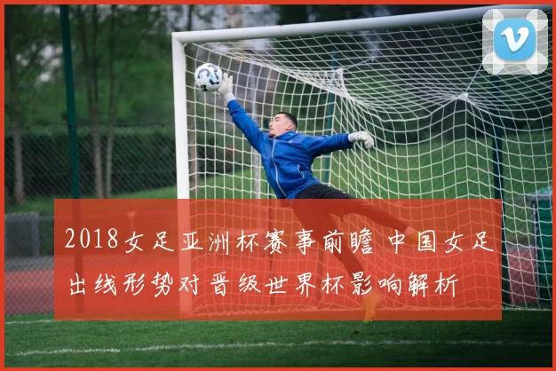 2018女足亚洲杯赛事前瞻 中国女足出线形势对晋级世界杯影响解析