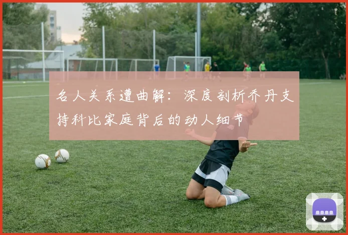 名人关系遭曲解：深度剖析乔丹支持科比家庭背后的动人细节