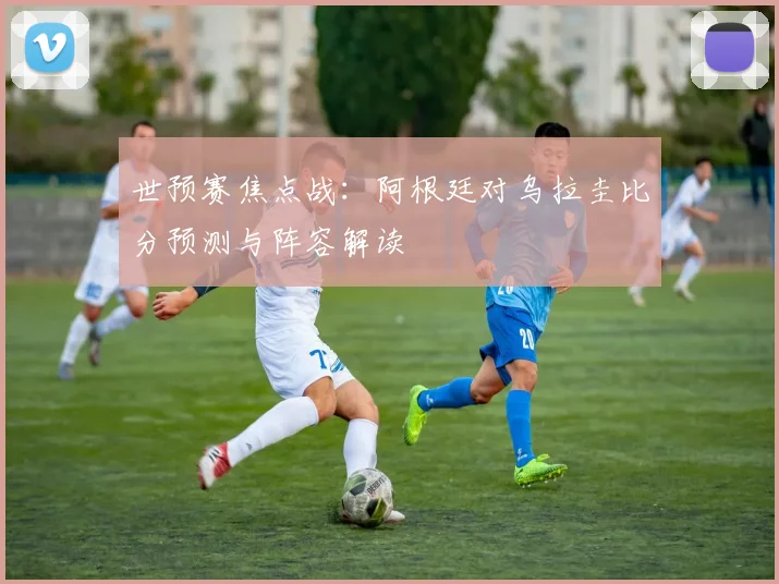 世预赛焦点战:阿根廷对乌拉圭比分预测与阵容解读