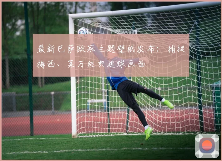 最新巴萨欧冠主题壁纸发布：捕捉梅西、莱万经典进球画面