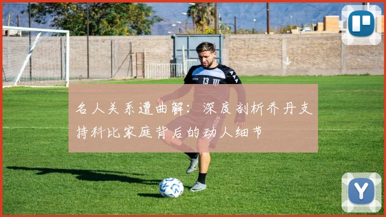 名人关系遭曲解：深度剖析乔丹支持科比家庭背后的动人细节