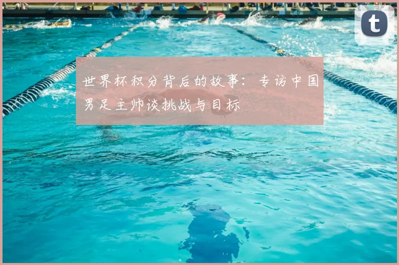 世界杯积分背后的故事：专访中国男足主帅谈挑战与目标