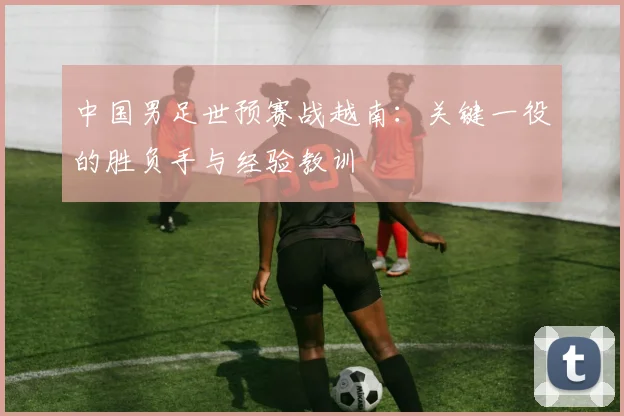 中国男足世预赛战越南:关键一役的胜负手与经验教训