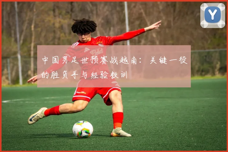 中国男足世预赛战越南:关键一役的胜负手与经验教训