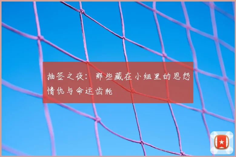 抽签之夜：那些藏在小组里的恩怨情仇与命运齿轮