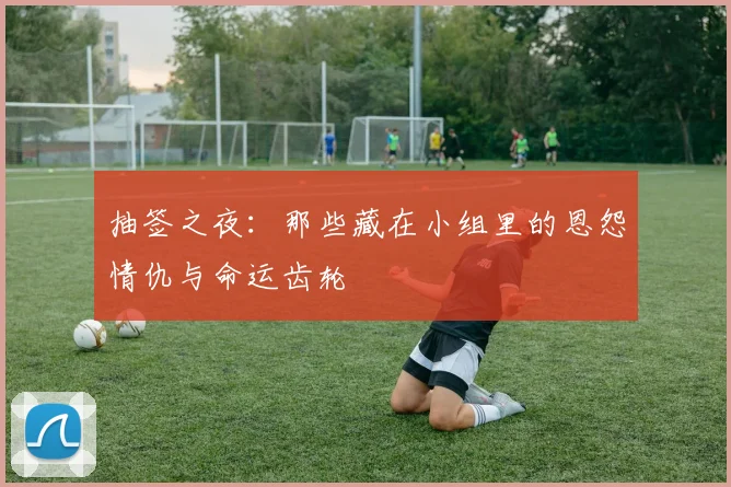 抽签之夜：那些藏在小组里的恩怨情仇与命运齿轮
