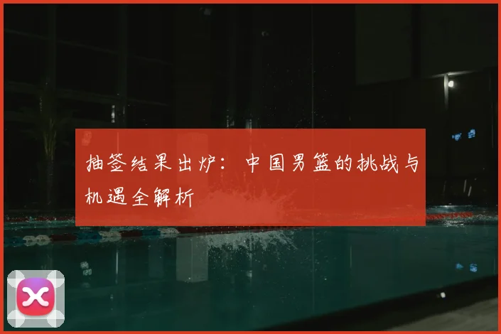 抽签结果出炉：中国男篮的挑战与机遇全解析