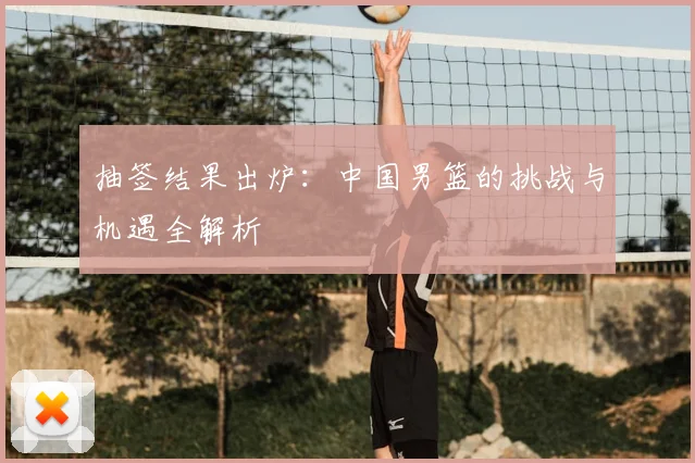 抽签结果出炉：中国男篮的挑战与机遇全解析
