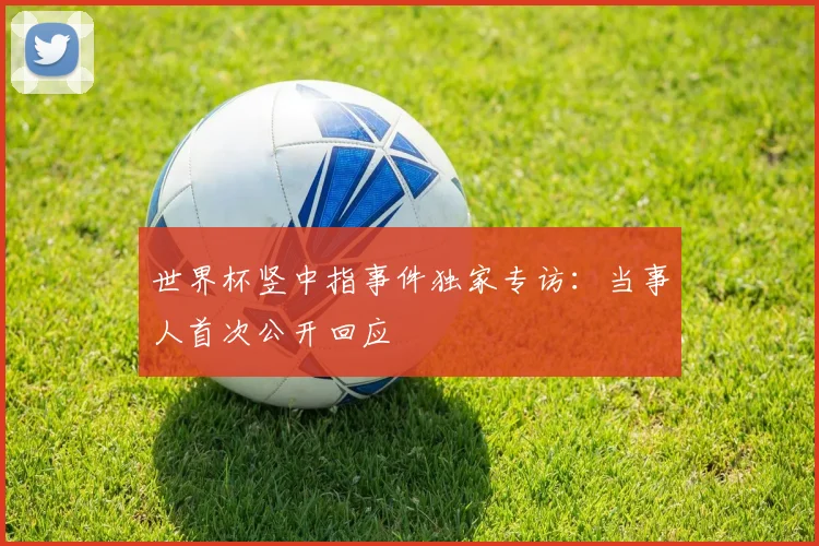 世界杯竖中指事件独家专访：当事人首次公开回应