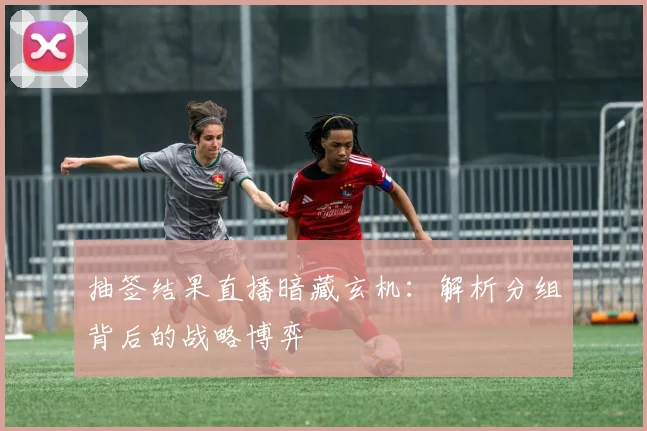抽签结果直播暗藏玄机：解析分组背后的战略博弈