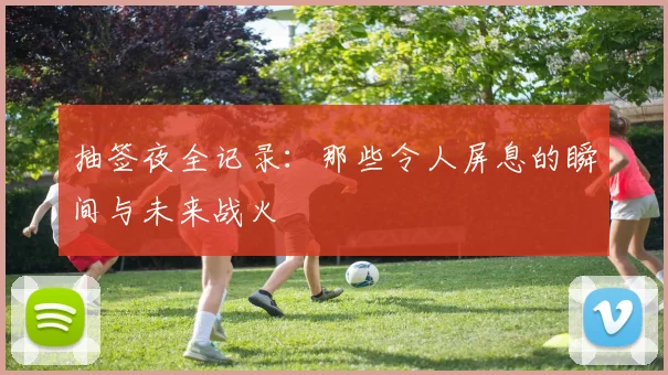 抽签夜全记录：那些令人屏息的瞬间与未来战火